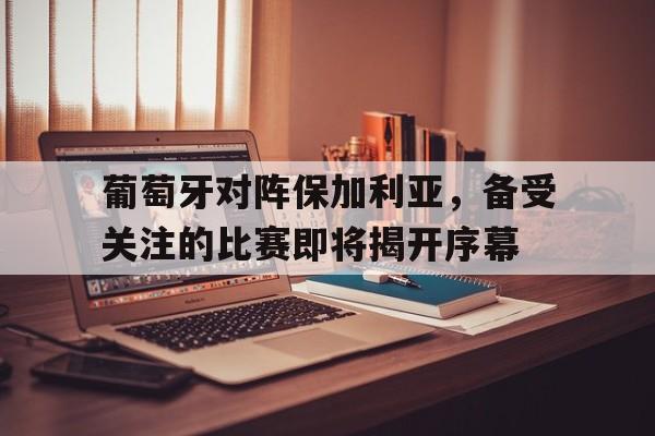 关于葡萄牙对阵保加利亚，备受关注的比赛即将揭开序幕的信息