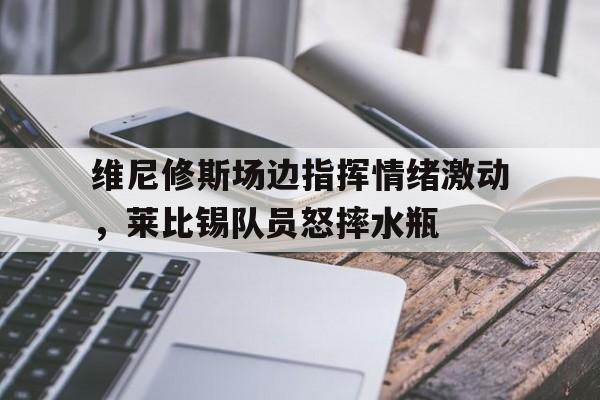 维尼修斯场边指挥情绪激动，莱比锡队员怒摔水瓶